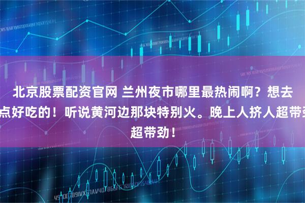 北京股票配资官网 兰州夜市哪里最热闹啊？想去吃点好吃的！听说黄河边那块特别火。晚上人挤人超带劲！