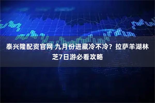 泰兴隆配资官网 九月份进藏冷不冷？拉萨羊湖林芝7日游必看攻略